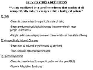 SELYE’S STRESS DEFINITION “ A state manifested by a specific syndrome that consists of all nonspecifically induced changes within a biological system.” 1) State -Stress is characterized by a particular state of being -Stress produces physiological changes that are evident in most  people under stress -People under stress display common characteristics of their state of being 2) Nonspecifically Induced Changes -Stress can be induced anywhere and by anything -Thus, stress is nonspecifically induced 3) Specific Syndrome -Stress is characterized by a specific pattern of changes (GAS) -General Adaptation Syndrome 