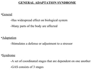 GENERAL ADAPTATION SYNDROME General -Has widespread effect on biological system -Many parts of the body are affected Adaptation -Stimulates a defense or adjustment to a stressor Syndrome -A set of coordinated stages that are dependent on one another -GAS consists of 3 stages 