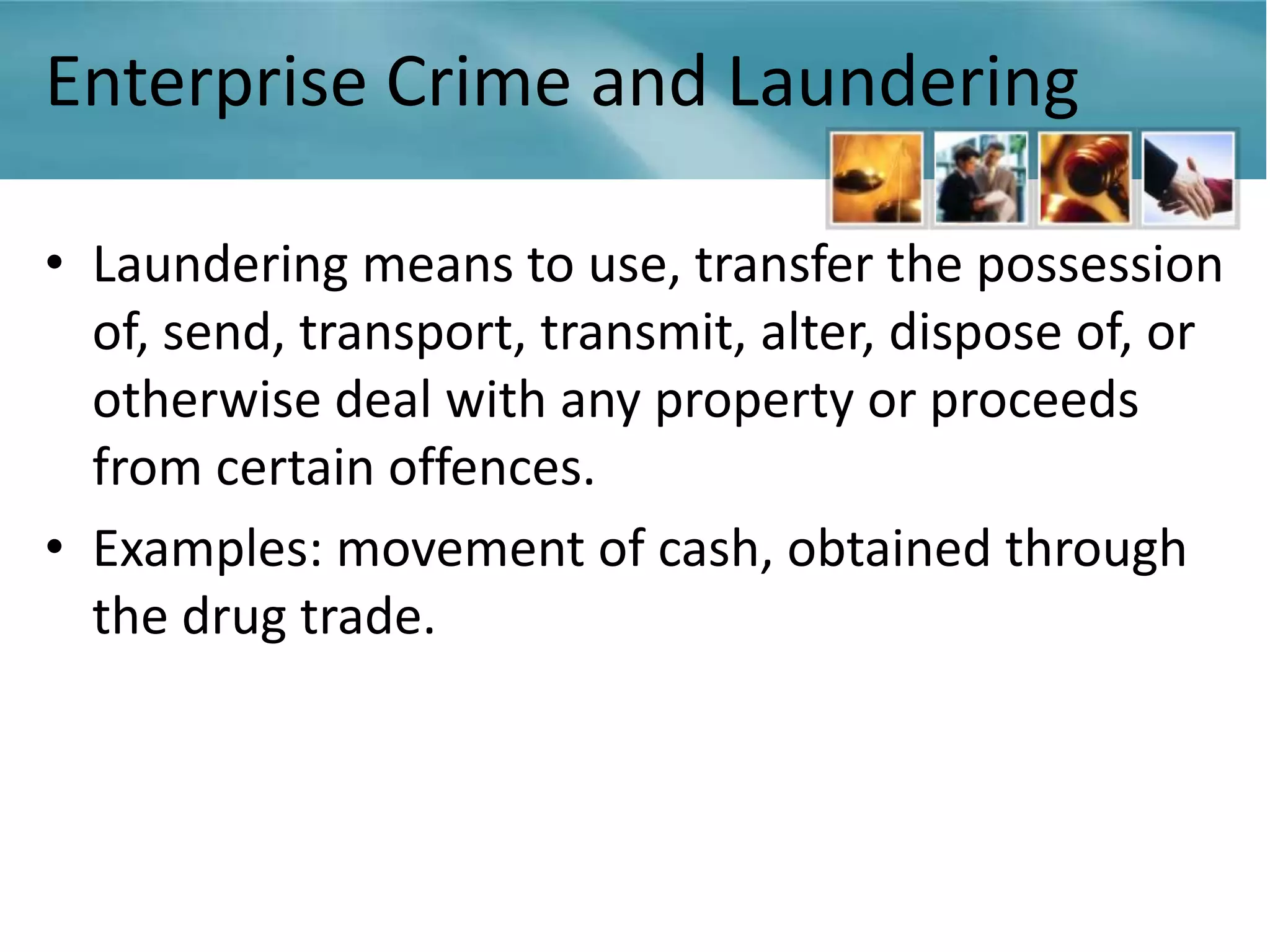 Enterprise Crime and Laundering

• Laundering means to use, transfer the possession
  of, send, transport, transmit, alter, dispose of, or
  otherwise deal with any property or proceeds
  from certain offences.
• Examples: movement of cash, obtained through
  the drug trade.
 