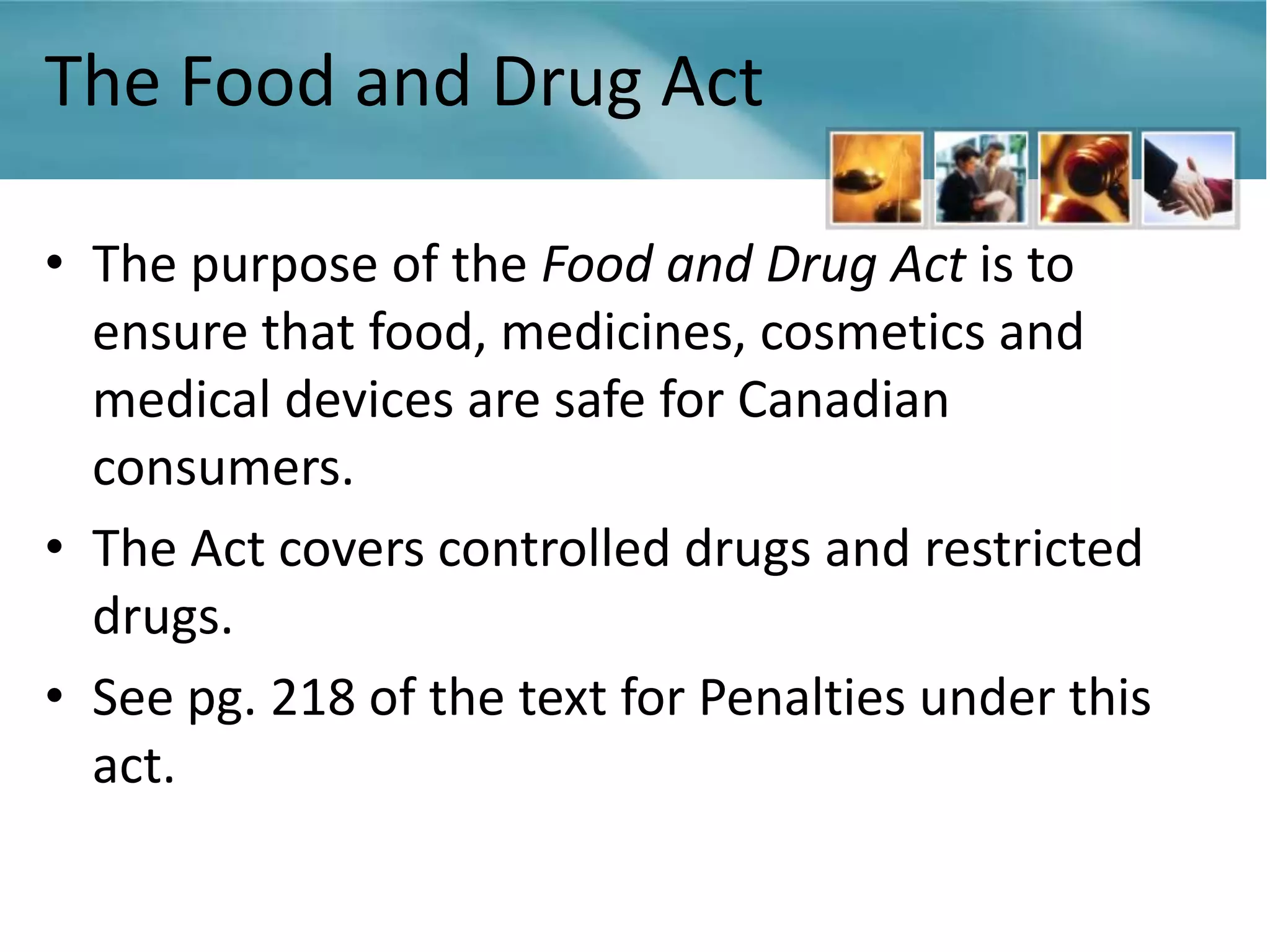 The Food and Drug Act

• The purpose of the Food and Drug Act is to
  ensure that food, medicines, cosmetics and
  medical devices are safe for Canadian
  consumers.
• The Act covers controlled drugs and restricted
  drugs.
• See pg. 218 of the text for Penalties under this
  act.
 