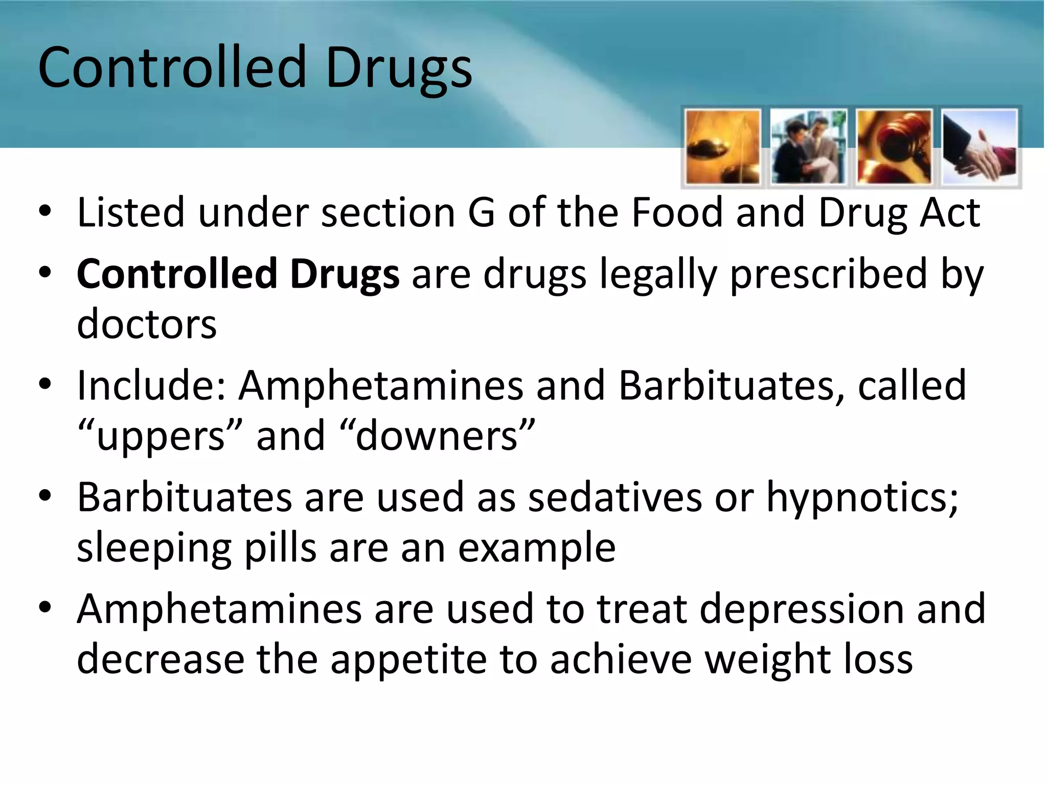 Controlled Drugs

• Listed under section G of the Food and Drug Act
• Controlled Drugs are drugs legally prescribed by
  doctors
• Include: Amphetamines and Barbituates, called
  “uppers” and “downers”
• Barbituates are used as sedatives or hypnotics;
  sleeping pills are an example
• Amphetamines are used to treat depression and
  decrease the appetite to achieve weight loss
 