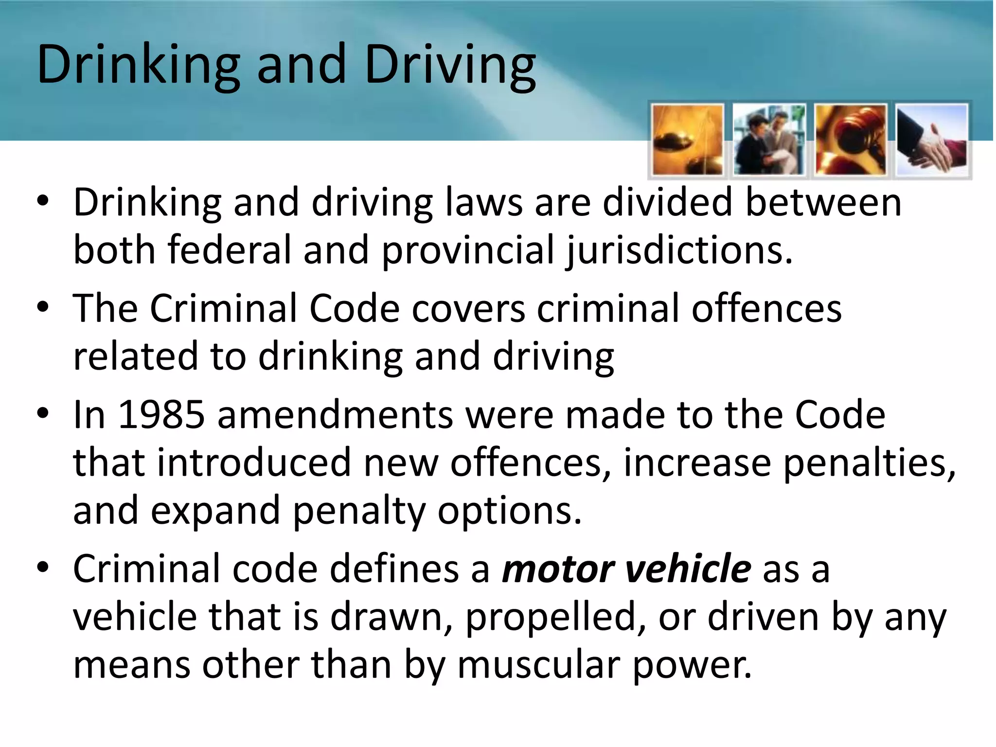 Drinking and Driving

• Drinking and driving laws are divided between
  both federal and provincial jurisdictions.
• The Criminal Code covers criminal offences
  related to drinking and driving
• In 1985 amendments were made to the Code
  that introduced new offences, increase penalties,
  and expand penalty options.
• Criminal code defines a motor vehicle as a
  vehicle that is drawn, propelled, or driven by any
  means other than by muscular power.
 
