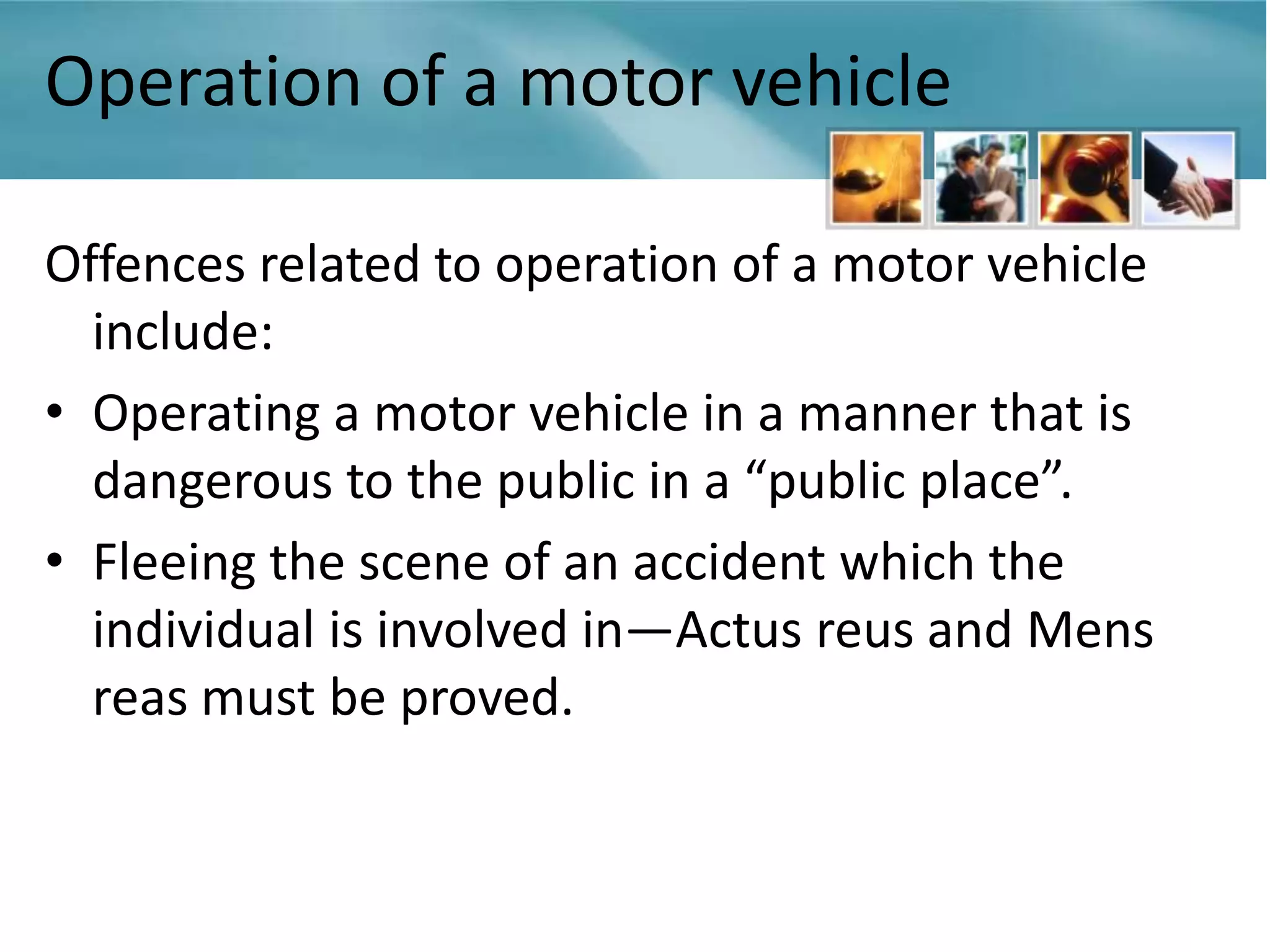 Operation of a motor vehicle

Offences related to operation of a motor vehicle
  include:
• Operating a motor vehicle in a manner that is
  dangerous to the public in a “public place”.
• Fleeing the scene of an accident which the
  individual is involved in—Actus reus and Mens
  reas must be proved.
 