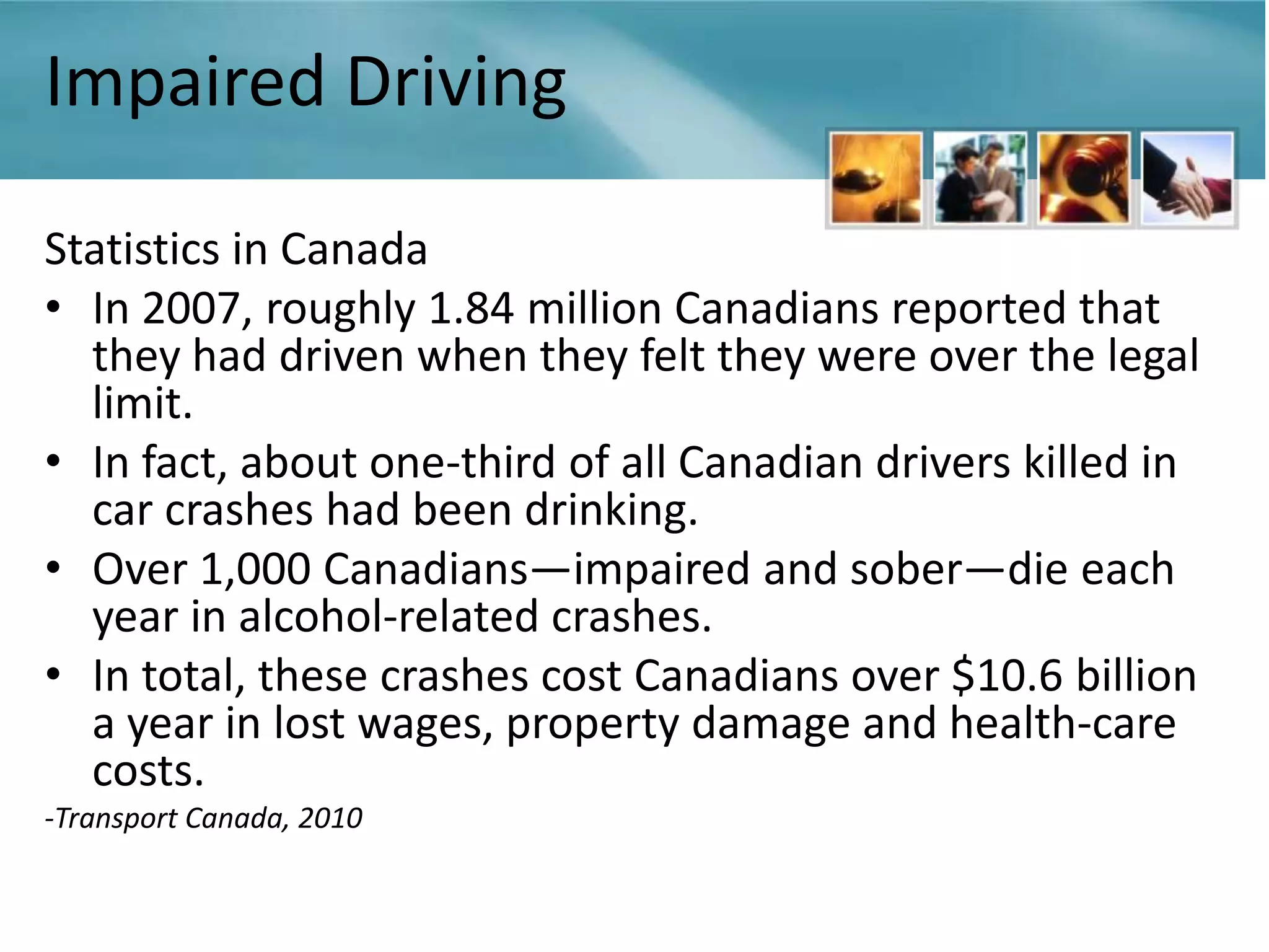 Impaired Driving

Statistics in Canada
• In 2007, roughly 1.84 million Canadians reported that
  they had driven when they felt they were over the legal
  limit.
• In fact, about one-third of all Canadian drivers killed in
  car crashes had been drinking.
• Over 1,000 Canadians—impaired and sober—die each
  year in alcohol-related crashes.
• In total, these crashes cost Canadians over $10.6 billion
  a year in lost wages, property damage and health-care
  costs.
-Transport Canada, 2010
 