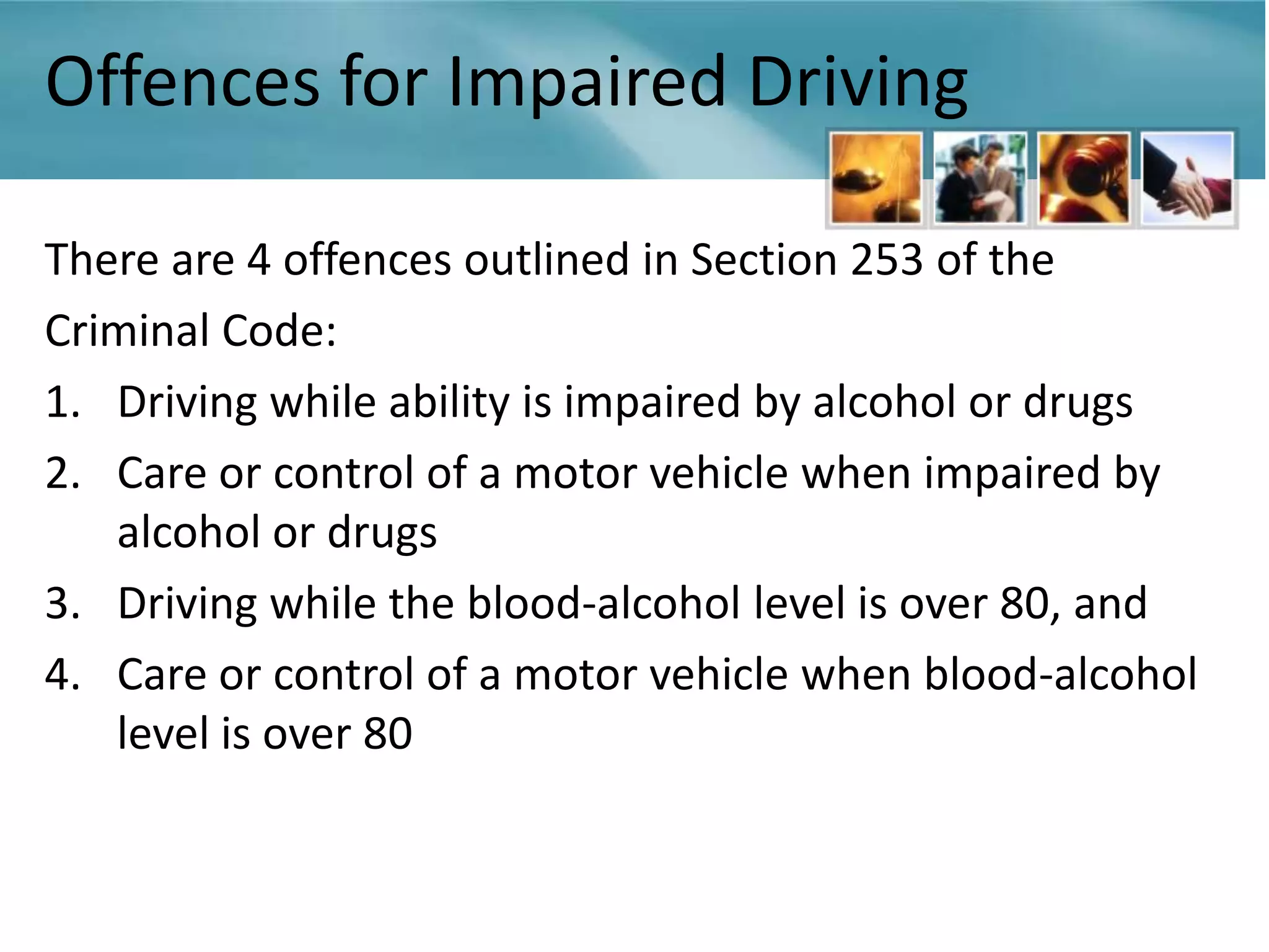 Offences for Impaired Driving

There are 4 offences outlined in Section 253 of the
Criminal Code:
1. Driving while ability is impaired by alcohol or drugs
2. Care or control of a motor vehicle when impaired by
   alcohol or drugs
3. Driving while the blood-alcohol level is over 80, and
4. Care or control of a motor vehicle when blood-alcohol
   level is over 80
 