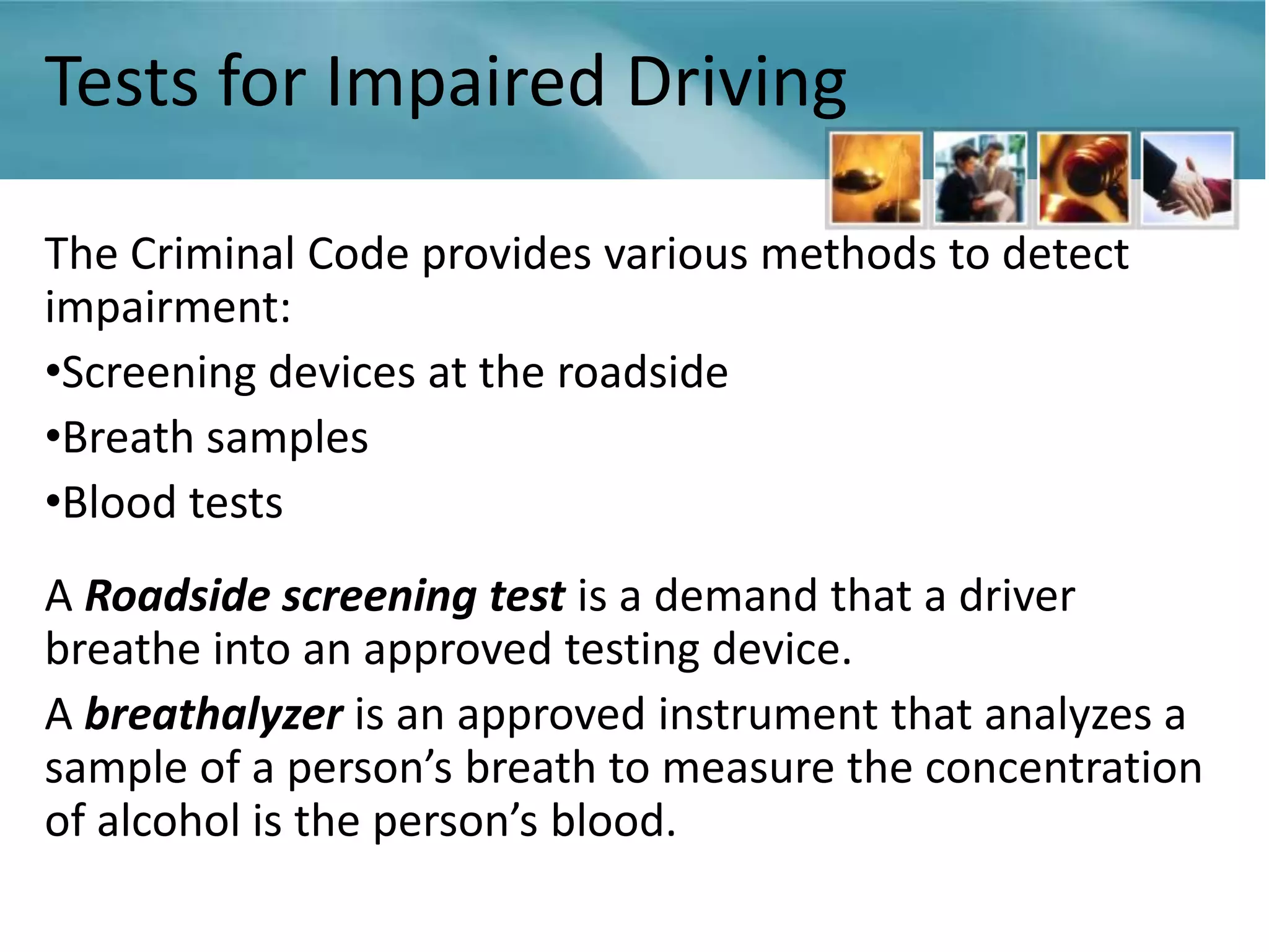 Tests for Impaired Driving

The Criminal Code provides various methods to detect
impairment:
•Screening devices at the roadside
•Breath samples
•Blood tests
A Roadside screening test is a demand that a driver
breathe into an approved testing device.
A breathalyzer is an approved instrument that analyzes a
sample of a person’s breath to measure the concentration
of alcohol is the person’s blood.
 