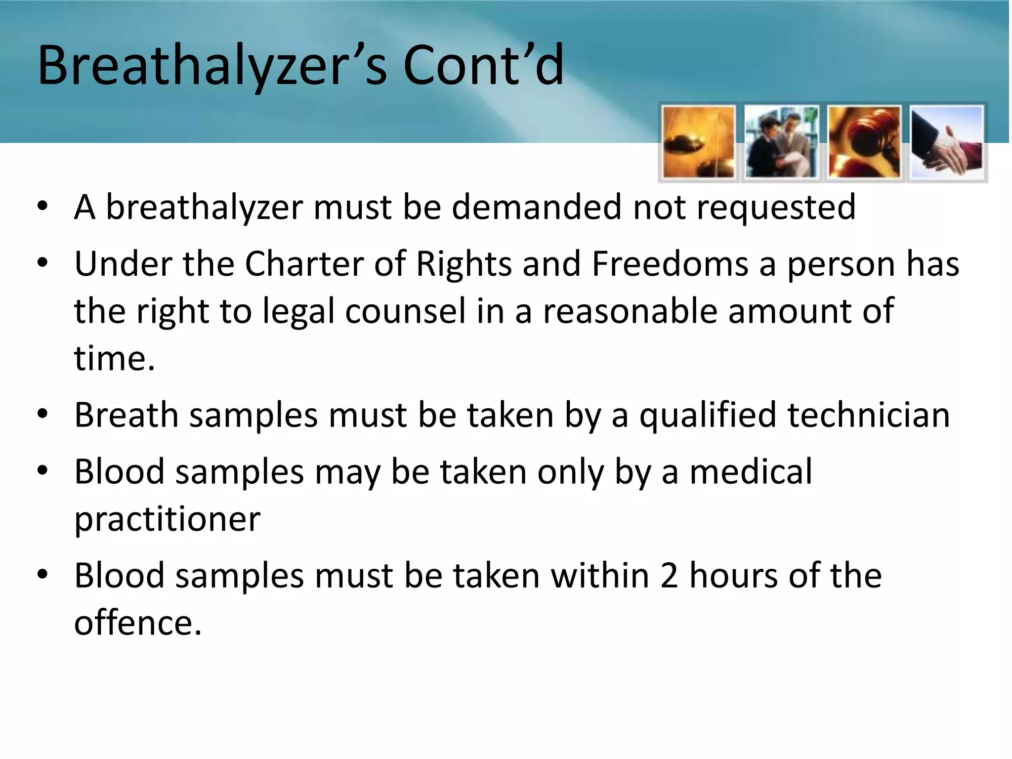 Breathalyzer’s Cont’d

• A breathalyzer must be demanded not requested
• Under the Charter of Rights and Freedoms a person has
  the right to legal counsel in a reasonable amount of
  time.
• Breath samples must be taken by a qualified technician
• Blood samples may be taken only by a medical
  practitioner
• Blood samples must be taken within 2 hours of the
  offence.
 