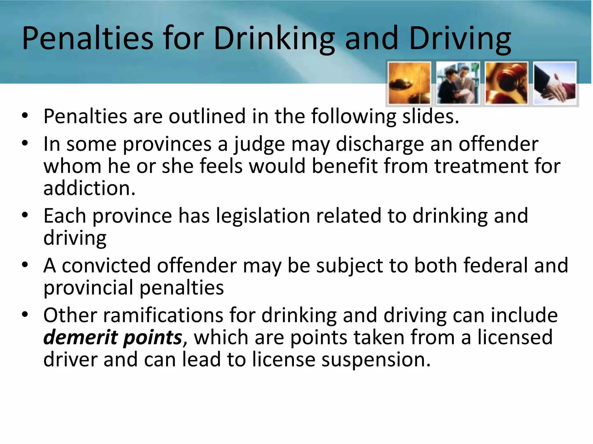 Penalties for Drinking and Driving

• Penalties are outlined in the following slides.
• In some provinces a judge may discharge an offender
  whom he or she feels would benefit from treatment for
  addiction.
• Each province has legislation related to drinking and
  driving
• A convicted offender may be subject to both federal and
  provincial penalties
• Other ramifications for drinking and driving can include
  demerit points, which are points taken from a licensed
  driver and can lead to license suspension.
 