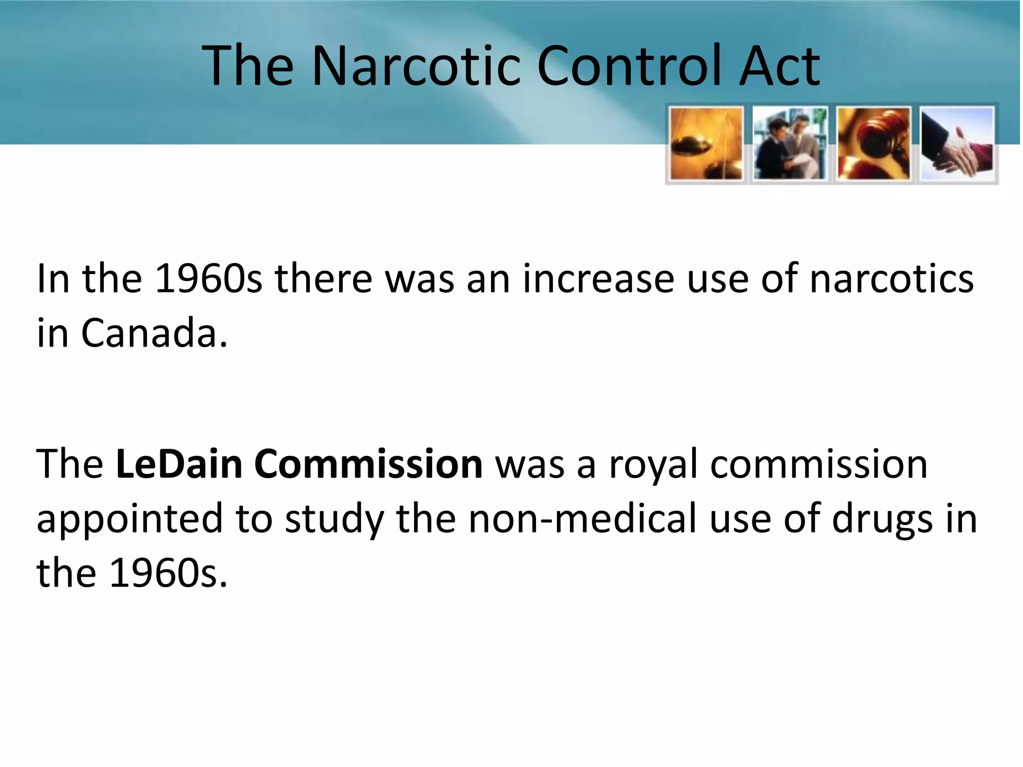 The Narcotic Control Act


In the 1960s there was an increase use of narcotics
in Canada.

The LeDain Commission was a royal commission
appointed to study the non-medical use of drugs in
the 1960s.
 