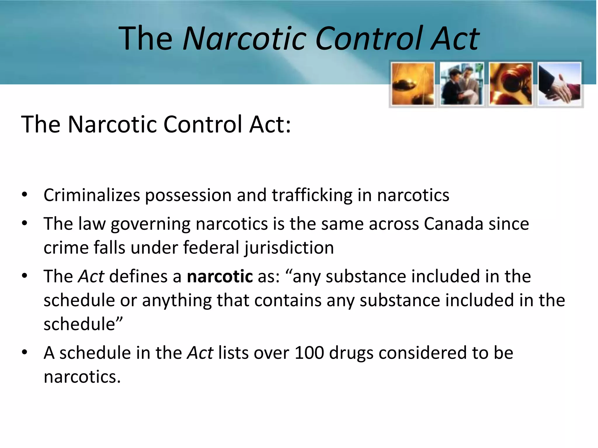 The Narcotic Control Act

The Narcotic Control Act:

• Criminalizes possession and trafficking in narcotics
• The law governing narcotics is the same across Canada since
  crime falls under federal jurisdiction
• The Act defines a narcotic as: “any substance included in the
  schedule or anything that contains any substance included in the
  schedule”
• A schedule in the Act lists over 100 drugs considered to be
  narcotics.
 