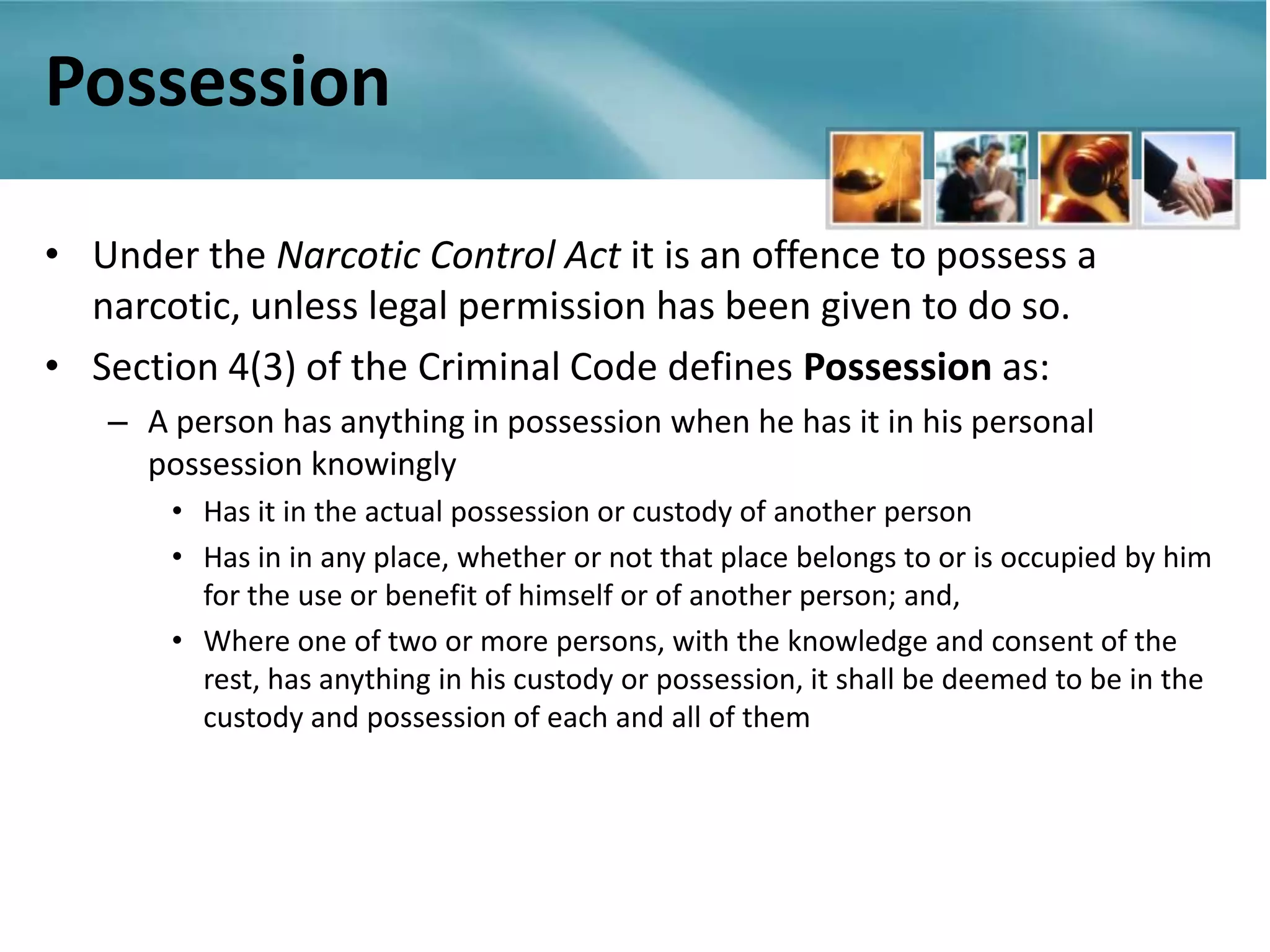Possession

• Under the Narcotic Control Act it is an offence to possess a
  narcotic, unless legal permission has been given to do so.
• Section 4(3) of the Criminal Code defines Possession as:
   – A person has anything in possession when he has it in his personal
     possession knowingly
       • Has it in the actual possession or custody of another person
       • Has in in any place, whether or not that place belongs to or is occupied by him
         for the use or benefit of himself or of another person; and,
       • Where one of two or more persons, with the knowledge and consent of the
         rest, has anything in his custody or possession, it shall be deemed to be in the
         custody and possession of each and all of them
 