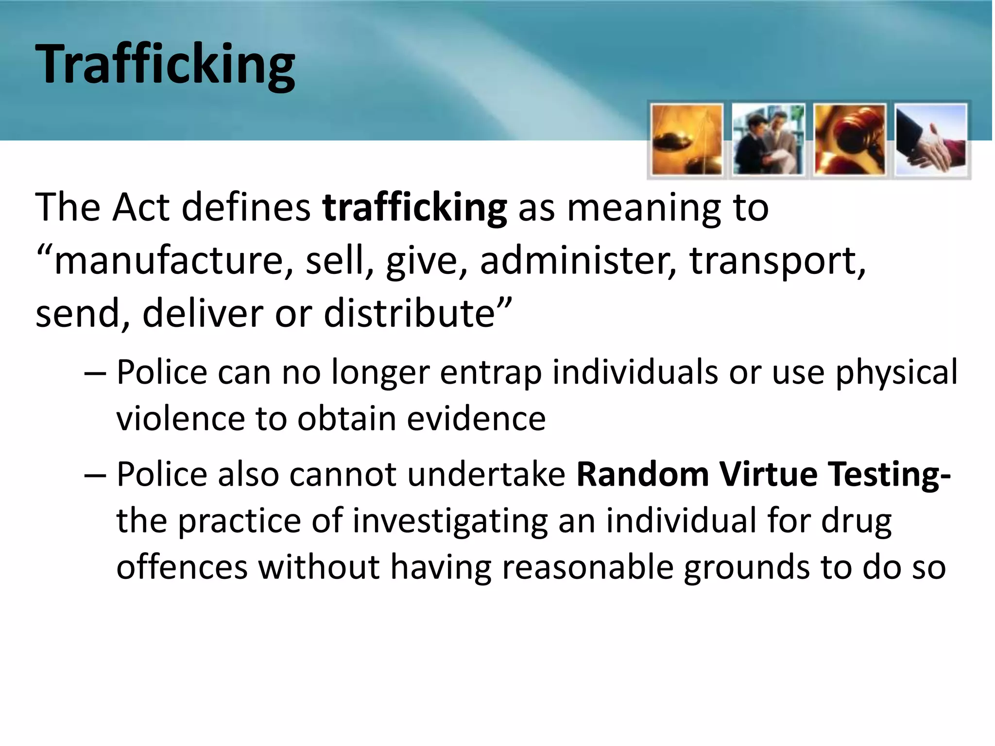 Trafficking

The Act defines trafficking as meaning to
“manufacture, sell, give, administer, transport,
send, deliver or distribute”
  – Police can no longer entrap individuals or use physical
    violence to obtain evidence
  – Police also cannot undertake Random Virtue Testing-
    the practice of investigating an individual for drug
    offences without having reasonable grounds to do so
 
