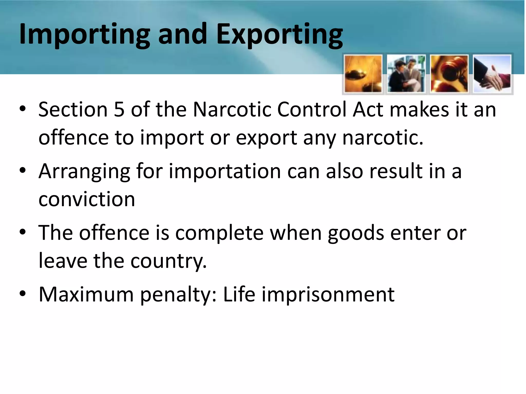 Importing and Exporting

• Section 5 of the Narcotic Control Act makes it an
  offence to import or export any narcotic.
• Arranging for importation can also result in a
  conviction
• The offence is complete when goods enter or
  leave the country.
• Maximum penalty: Life imprisonment
 