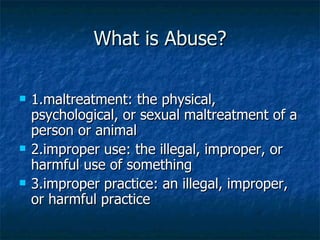 What is Abuse? 1.maltreatment: the physical, psychological, or sexual maltreatment of a person or animal 2.improper use: the illegal, improper, or harmful use of something 3.improper practice: an illegal, improper, or harmful practice 