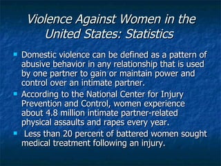 Violence Against Women in the United States: Statistics   Domestic violence can be defined as a pattern of abusive behavior in any relationship that is used by one partner to gain or maintain power and control over an intimate partner. According to the National Center for Injury Prevention and Control, women experience about 4.8 million intimate partner-related physical assaults and rapes every year. Less than 20 percent of battered women sought medical treatment following an injury.  