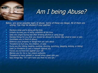 Am I being Abuse? Below  are some possible signs of abuse. Some of these are illegal. All of them are wrong. You may be abused if your partner: Monitors what you're doing all the time  Unfairly accuses you of being unfaithful all the time  Gets very angry during and after drinking alcohol or using drugs  Decides things for you that you should be allowed to decide (like what to wear or eat)  Humiliates you in front of others  Destroys your property or things that you care about  Threatens to hurt you, the children, or pets  Hurts you (by hitting, beating, pushing, shoving, punching, slapping, kicking, or biting)  Uses (or threatens to use) a weapon against you  Forces you to have sex against your will  Blames you for his or her violent outbursts  Threatens to harm himself or herself when upset with you  Says things like, "If I can't have you then no one can." 