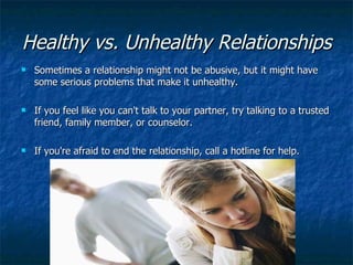 Healthy vs. Unhealthy Relationships   Sometimes a relationship might not be abusive, but it might have some serious problems that make it unhealthy. If you feel like you can't talk to your partner, try talking to a trusted friend, family member, or counselor.  If you're afraid to end the relationship, call a hotline for help. 
