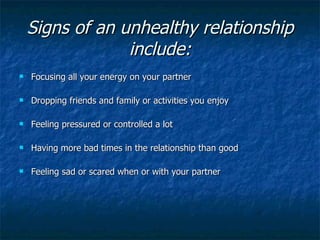 Signs of an unhealthy relationship include: Focusing all your energy on your partner  Dropping friends and family or activities you enjoy Feeling pressured or controlled a lot  Having more bad times in the relationship than good  Feeling sad or scared when or with your partner 