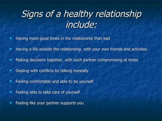 Signs of a healthy relationship include: Having more good times in the relationship than bad Having a life outside the relationship, with your own friends and activities  Making decisions together, with each partner compromising at times Dealing with conflicts by talking honestly  Feeling comfortable and able to be yourself  Feeling able to take care of yourself  Feeling like your partner supports you 