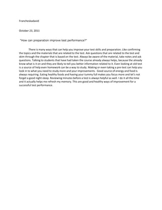 Francheskadavid


October 23, 2011


"How can preparation improve test performance?"


         There is many ways that can help you improve your test skills and preparation. Like confirming
the topics and the materials that are related to the test. Ask questions that are related to the test and
skim through the chapter that is based on the test. Always be aware of the material, take notes and ask
questions. Talking to students that have had taken the course already always helps, because the already
know what is it on and they are likely to tell you better information related to it. Even looking at old test
is a source of help even homework can be a way to study. Making or even taking a pre-test can help you
look in to what you need to study more and your improvements. Good source of energy and food is
always requiring. Eating healthy foods and having your tummy full makes you focus more and let’s not
forget a good night sleep. Reviewing minutes before a test is always helpful as well. I do it all the time
and it actually helps me refresh my memory. This are good and healthy ways of improvement for a
successful test performance.
 