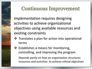 Continuous Improvement
                            Implementation requires designing
                            activities to achieve organizational
                            objectives using available resources and
                            existing constraints
                             Translates a plan for action into operational
                              terms
                             Establishes a means for monitoring,
                              controlling, and improving the program
                                       Depends partly on how an organization structures
                                       resources and activities to achieve ethical objectives
© 2013 Cengage Learning. All Rights Reserved.                                                   19
 