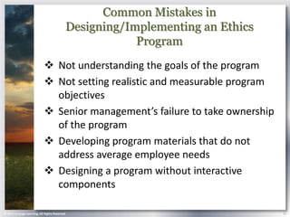 Common Mistakes in
                                            Designing/Implementing an Ethics
                                                        Program
                             Not understanding the goals of the program
                             Not setting realistic and measurable program
                              objectives
                             Senior management’s failure to take ownership
                              of the program
                             Developing program materials that do not
                              address average employee needs
                             Designing a program without interactive
                              components

© 2013 Cengage Learning. All Rights Reserved.                                  21
 