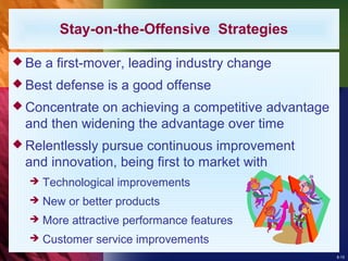 8-15
Stay-on-the-Offensive Strategies
 Be a first-mover, leading industry change
 Best defense is a good offense
 Concentrate on achieving a competitive advantage
and then widening the advantage over time
 Relentlessly pursue continuous improvement
and innovation, being first to market with
 Technological improvements
 New or better products
 More attractive performance features
 Customer service improvements
 