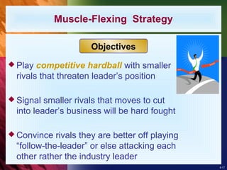 8-17
 Play competitive hardball with smaller
rivals that threaten leader’s position
 Signal smaller rivals that moves to cut
into leader’s business will be hard fought
 Convince rivals they are better off playing
“follow-the-leader” or else attacking each
other rather the industry leader
Muscle-Flexing Strategy
Objectives
 