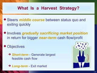 8-19
What Is a Harvest Strategy?
 Steers middle course between status quo and
exiting quickly
 Involves gradually sacrificing market position
in return for bigger near-term cash flow/profit
 Objectives
 Short-term - Generate largest
feasible cash flow
 Long-term - Exit market
 