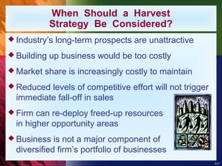 8-21
 Industry’s long-term prospects are unattractive
 Building up business would be too costly
 Market share is increasingly costly to maintain
 Reduced levels of competitive effort will not trigger
immediate fall-off in sales
 Firm can re-deploy freed-up resources
in higher opportunity areas
 Business is not a major component of
diversified firm’s portfolio of businesses
When Should a Harvest
Strategy Be Considered?
 