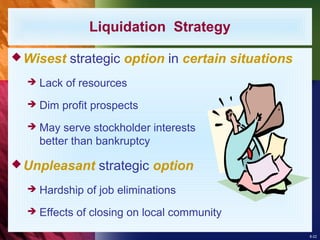 8-22
Wisest strategic option in certain situations
 Lack of resources
 Dim profit prospects
 May serve stockholder interests
better than bankruptcy
Unpleasant strategic option
 Hardship of job eliminations
 Effects of closing on local community
Liquidation Strategy
 