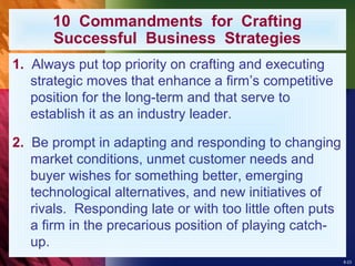 8-23
10 Commandments for Crafting
Successful Business Strategies
1. Always put top priority on crafting and executing
strategic moves that enhance a firm’s competitive
position for the long-term and that serve to
establish it as an industry leader.
2. Be prompt in adapting and responding to changing
market conditions, unmet customer needs and
buyer wishes for something better, emerging
technological alternatives, and new initiatives of
rivals. Responding late or with too little often puts
a firm in the precarious position of playing catch-
up.
 