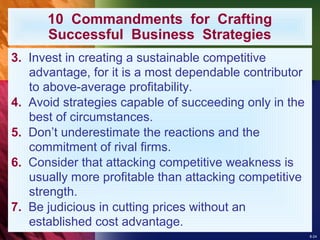 8-24
10 Commandments for Crafting
Successful Business Strategies
3. Invest in creating a sustainable competitive
advantage, for it is a most dependable contributor
to above-average profitability.
4. Avoid strategies capable of succeeding only in the
best of circumstances.
5. Don’t underestimate the reactions and the
commitment of rival firms.
6. Consider that attacking competitive weakness is
usually more profitable than attacking competitive
strength.
7. Be judicious in cutting prices without an
established cost advantage.
 