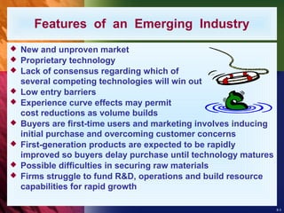 8-3
 New and unproven market
 Proprietary technology
 Lack of consensus regarding which of
several competing technologies will win out
 Low entry barriers
 Experience curve effects may permit
cost reductions as volume builds
 Buyers are first-time users and marketing involves inducing
initial purchase and overcoming customer concerns
 First-generation products are expected to be rapidly
improved so buyers delay purchase until technology matures
 Possible difficulties in securing raw materials
 Firms struggle to fund R&D, operations and build resource
capabilities for rapid growth
Features of an Emerging Industry
 