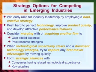 8-4
Strategy Options for Competing
in Emerging Industries
 Win early race for industry leadership by employing a bold,
creative strategy
 Push hard to perfect technology, improve product quality,
and develop attractive performance features
 Consider merging with or acquiring another firm to
 Gain added expertise
 Pool resource strengths
 When technological uncertainty clears and a dominant
technology emerges, try to capture any first-mover
advantages by moving quickly
 Form strategic alliances with
 Companies having related technological expertise or
 Key suppliers
 