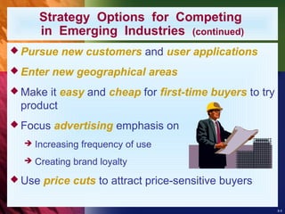 8-5
Strategy Options for Competing
in Emerging Industries (continued)
 Pursue new customers and user applications
 Enter new geographical areas
 Make it easy and cheap for first-time buyers to try
product
 Focus advertising emphasis on
 Increasing frequency of use
 Creating brand loyalty
 Use price cuts to attract price-sensitive buyers
 