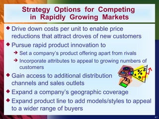 8-7
Strategy Options for Competing
in Rapidly Growing Markets
 Drive down costs per unit to enable price
reductions that attract droves of new customers
 Pursue rapid product innovation to
 Set a company’s product offering apart from rivals
 Incorporate attributes to appeal to growing numbers of
customers
 Gain access to additional distribution
channels and sales outlets
 Expand a company’s geographic coverage
 Expand product line to add models/styles to appeal
to a wider range of buyers
 