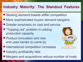 8-8
 Slowing demand breeds stiffer competition
 More sophisticated buyers demand bargains
 Greater emphasis on cost and service
 “Topping out” problem in adding
production capacity
 Product innovation and new
end uses harder to come by
 International competition increases
 Industry profitability falls
 Mergers and acquisitions reduce number of rivals
Industry Maturity: The Standout Features
 