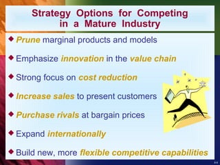 8-9
Strategy Options for Competing
in a Mature Industry
 Prune marginal products and models
 Emphasize innovation in the value chain
 Strong focus on cost reduction
 Increase sales to present customers
 Purchase rivals at bargain prices
 Expand internationally
 Build new, more flexible competitive capabilities
 