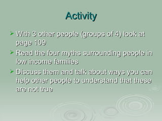 Activity With 3 other people (groups of 4) look at page 109 Read the four myths surrounding people in low income families Discuss them and talk about ways you can help other people to understand that these are not true 