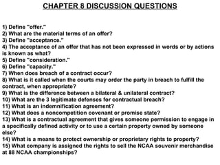 CHAPTER 8 DISCUSSION QUESTIONS

1) Define "offer."
2) What are the material terms of an offer?
3) Define "acceptance."
4) The acceptance of an offer that has not been expressed in words or by actions
is known as what?
5) Define "consideration."
6) Define "capacity."
7) When does breach of a contract occur?
8) What is it called when the courts may order the party in breach to fulfill the
contract, when appropriate?
9) What is the difference between a bilateral & unilateral contract?
10) What are the 3 legitimate defenses for contractual breach?
11) What is an indemnification agreement?
12) What does a noncompetition covenant or promise state?
13) What is a contractual agreement that gives someone permission to engage in
a specifically defined activity or to use a certain property owned by someone
else?
14) What is a means to protect ownership or proprietary rights to property?
15) What company is assigned the rights to sell the NCAA souvenir merchandise
at 88 NCAA championships?
 