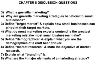 CHAPTER 8 DISCUSSION QUESTIONS


3) What is guerrilla marketing?
4) Why are guerrilla marketing strategies beneficial to small
   businesses?
3) Define "target market" & explain how small businesses can
   pinpoint their target markets.
4) What do most marketing experts contend is the greatest
   marketing mistake most small businesses make?
5) Define "demographics” & explain what you are the
   demographics of a craft beer drinker.
6) Define “market research” & state the objective of market
   research.
7) Explain what “branding” is.
8) What are the 4 major elements of a marketing strategy?
 
