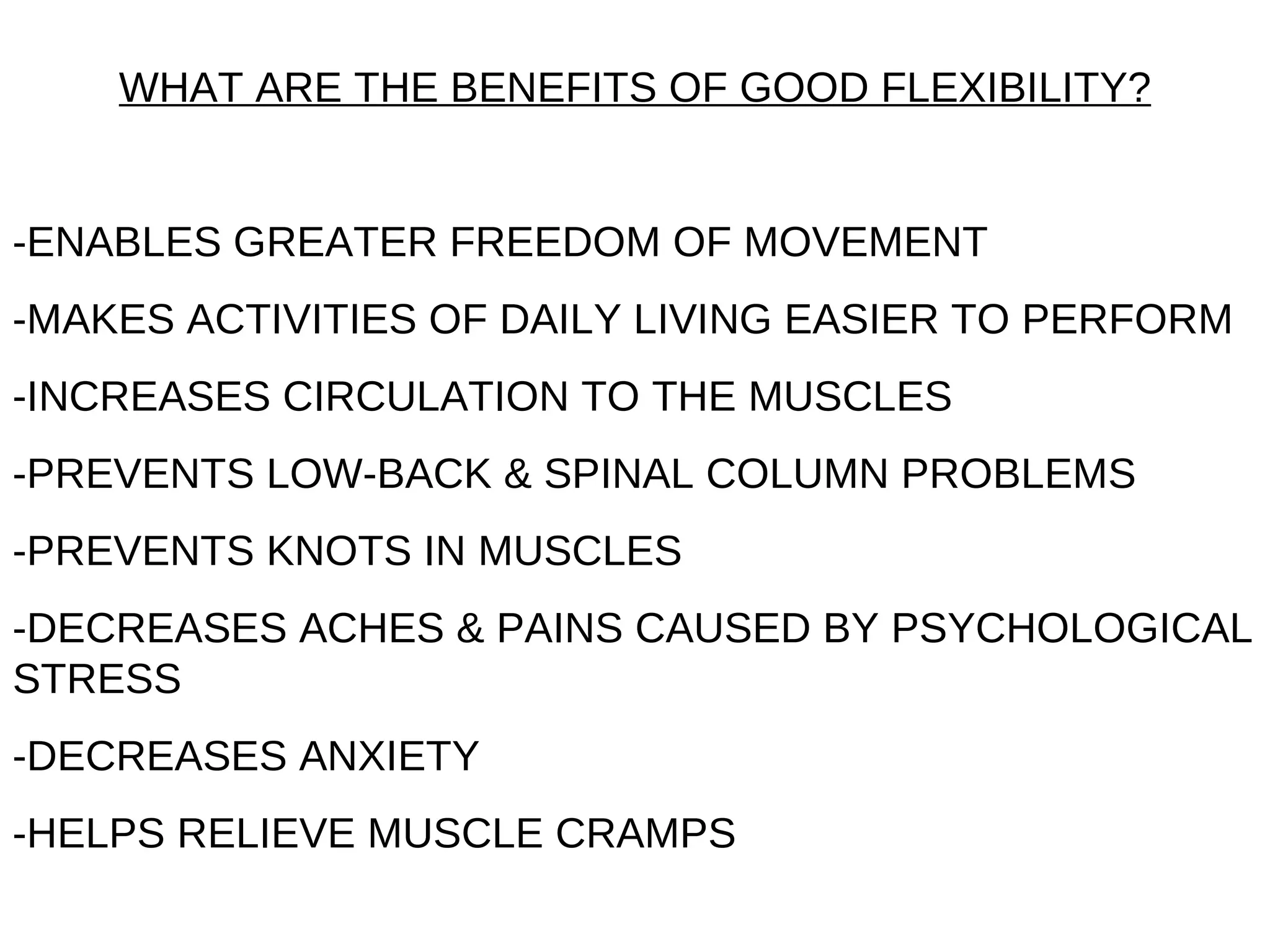 WHAT ARE THE BENEFITS OF GOOD FLEXIBILITY?


-ENABLES GREATER FREEDOM OF MOVEMENT
-MAKES ACTIVITIES OF DAILY LIVING EASIER TO PERFORM
-INCREASES CIRCULATION TO THE MUSCLES
-PREVENTS LOW-BACK & SPINAL COLUMN PROBLEMS
-PREVENTS KNOTS IN MUSCLES
-DECREASES ACHES & PAINS CAUSED BY PSYCHOLOGICAL
STRESS
-DECREASES ANXIETY
-HELPS RELIEVE MUSCLE CRAMPS
 