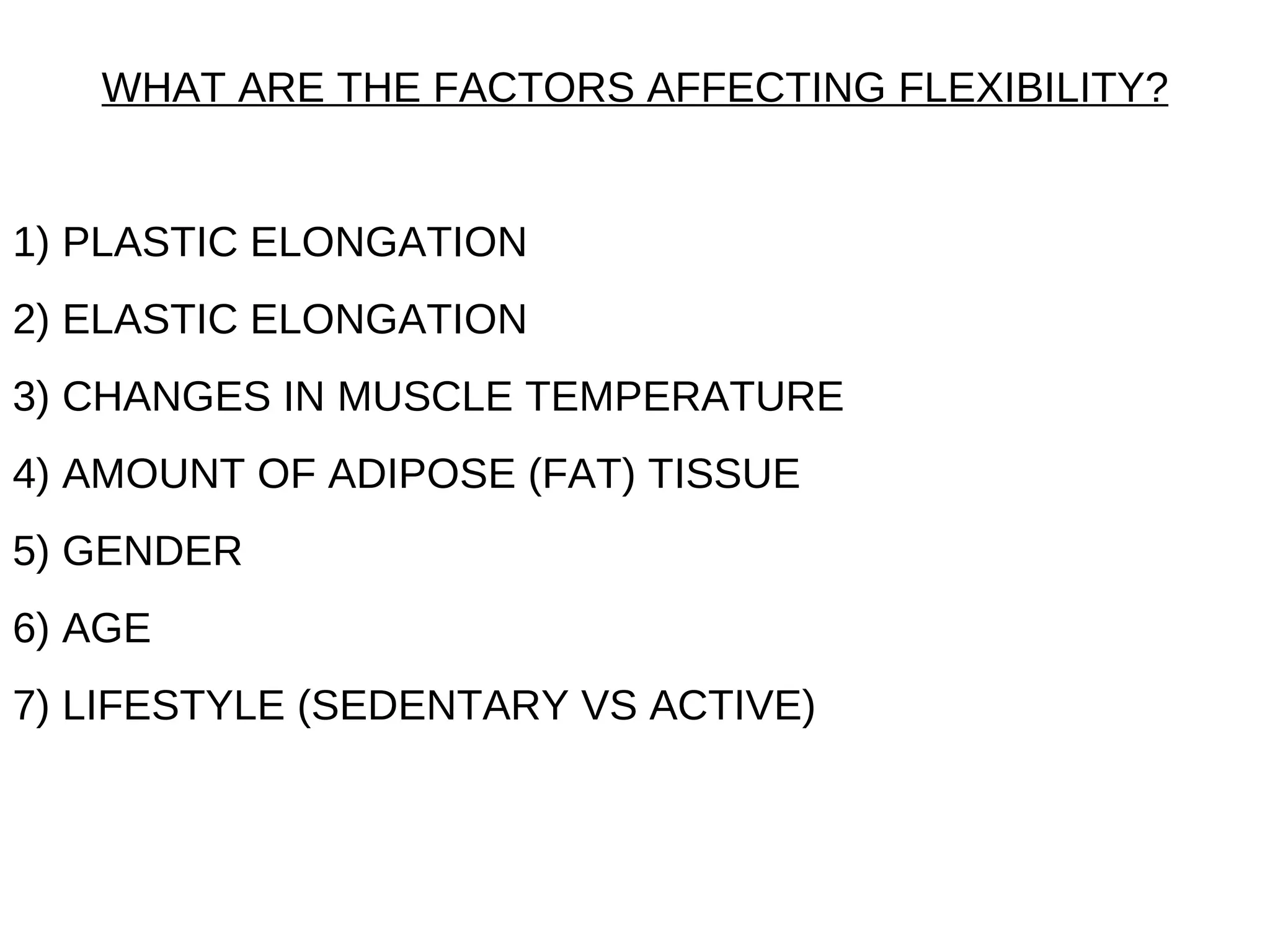 WHAT ARE THE FACTORS AFFECTING FLEXIBILITY?


1) PLASTIC ELONGATION
2) ELASTIC ELONGATION
3) CHANGES IN MUSCLE TEMPERATURE
4) AMOUNT OF ADIPOSE (FAT) TISSUE
5) GENDER
6) AGE
7) LIFESTYLE (SEDENTARY VS ACTIVE)
 