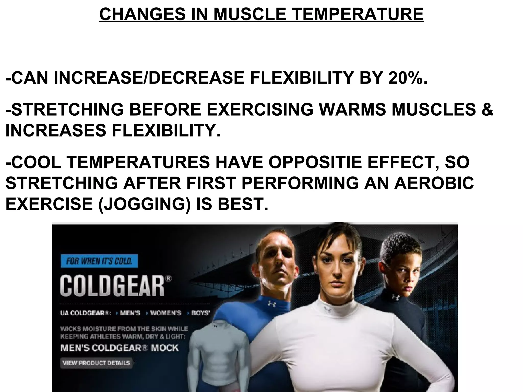 CHANGES IN MUSCLE TEMPERATURE


-CAN INCREASE/DECREASE FLEXIBILITY BY 20%.
-STRETCHING BEFORE EXERCISING WARMS MUSCLES &
INCREASES FLEXIBILITY.
-COOL TEMPERATURES HAVE OPPOSITIE EFFECT, SO
STRETCHING AFTER FIRST PERFORMING AN AEROBIC
EXERCISE (JOGGING) IS BEST.
 