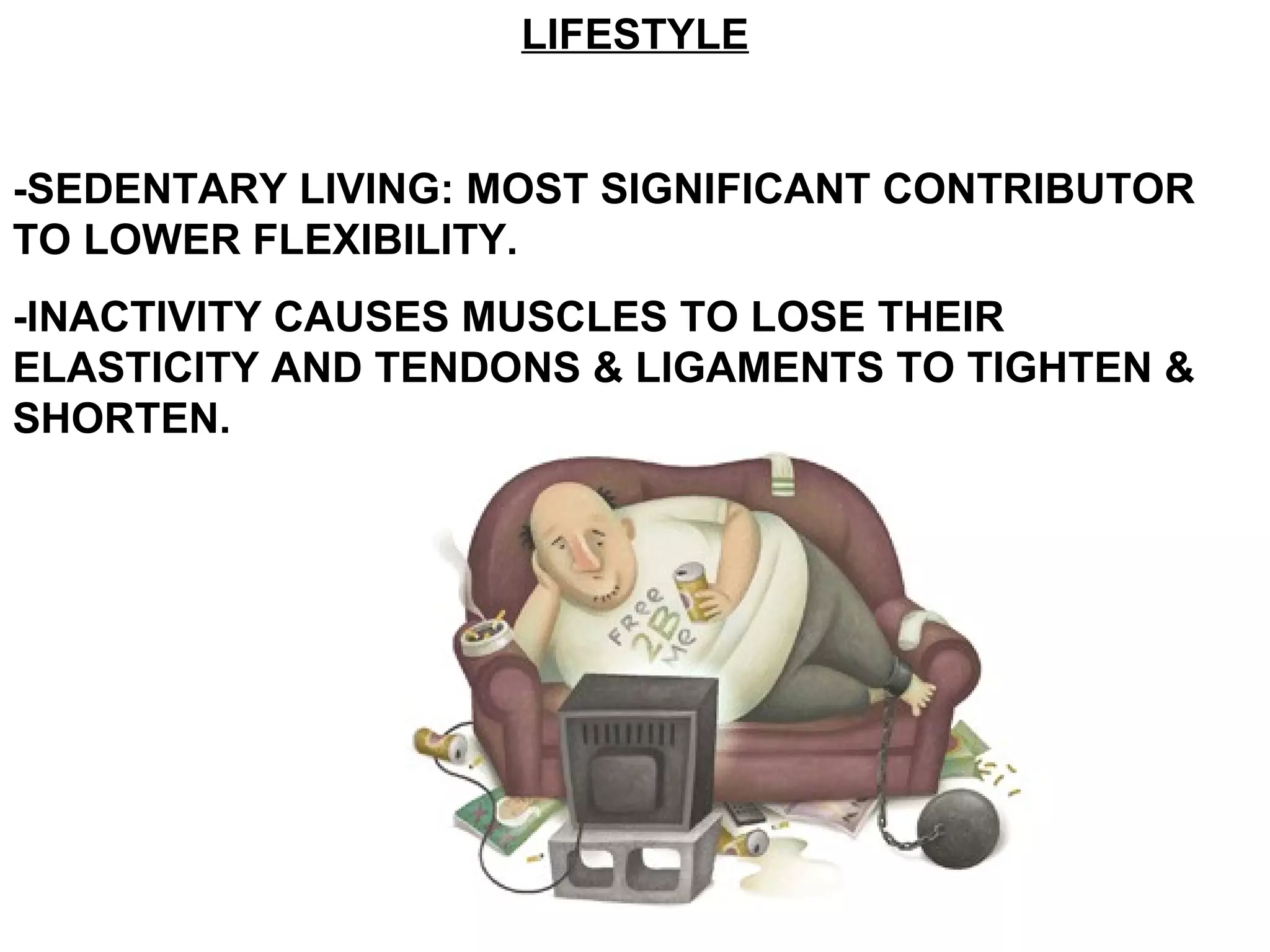 LIFESTYLE


-SEDENTARY LIVING: MOST SIGNIFICANT CONTRIBUTOR
TO LOWER FLEXIBILITY.
-INACTIVITY CAUSES MUSCLES TO LOSE THEIR
ELASTICITY AND TENDONS & LIGAMENTS TO TIGHTEN &
SHORTEN.
 