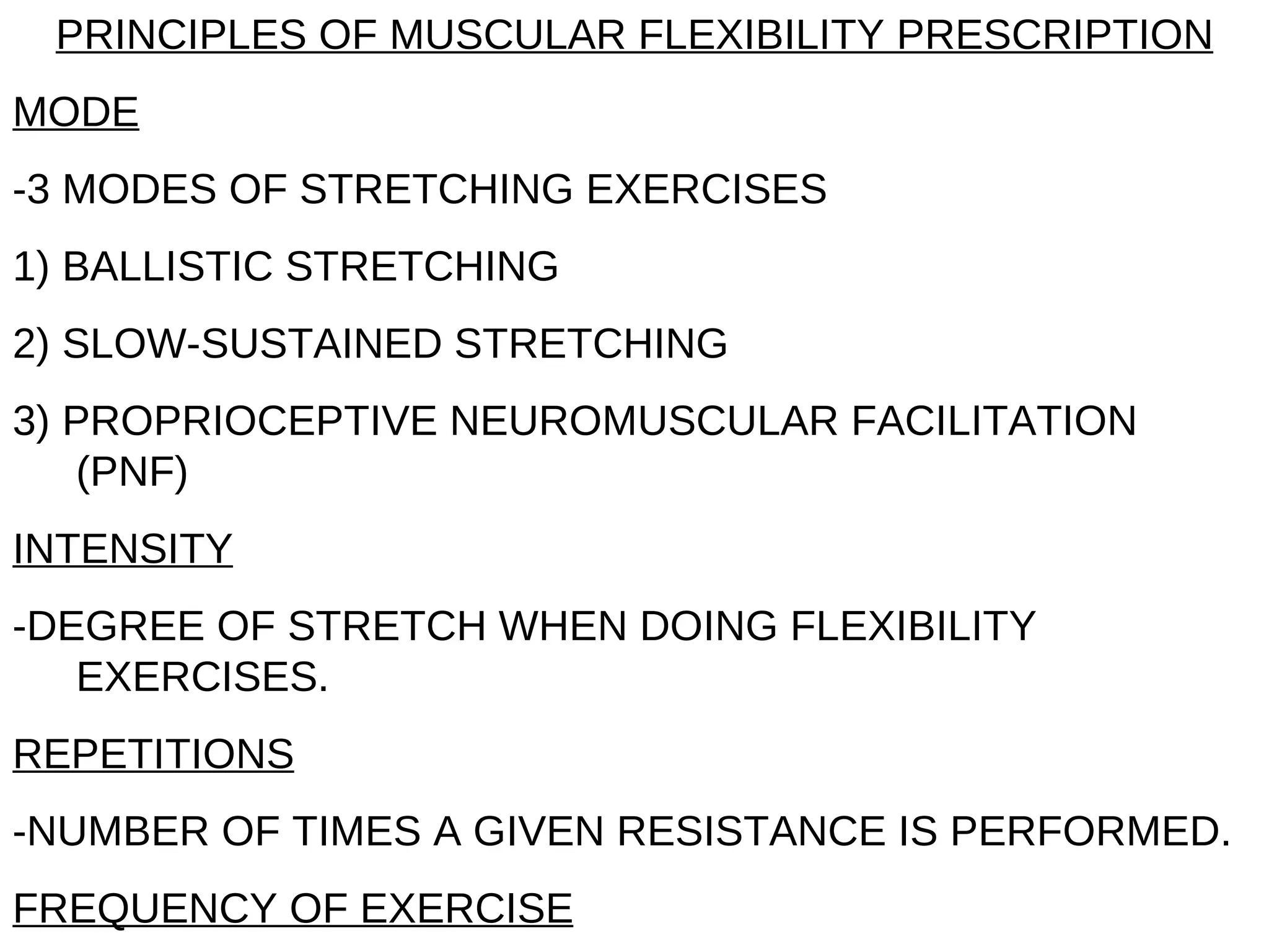 PRINCIPLES OF MUSCULAR FLEXIBILITY PRESCRIPTION
MODE
-3 MODES OF STRETCHING EXERCISES
1) BALLISTIC STRETCHING
2) SLOW-SUSTAINED STRETCHING
3) PROPRIOCEPTIVE NEUROMUSCULAR FACILITATION
   (PNF)
INTENSITY
-DEGREE OF STRETCH WHEN DOING FLEXIBILITY
   EXERCISES.
REPETITIONS
-NUMBER OF TIMES A GIVEN RESISTANCE IS PERFORMED.
FREQUENCY OF EXERCISE
 