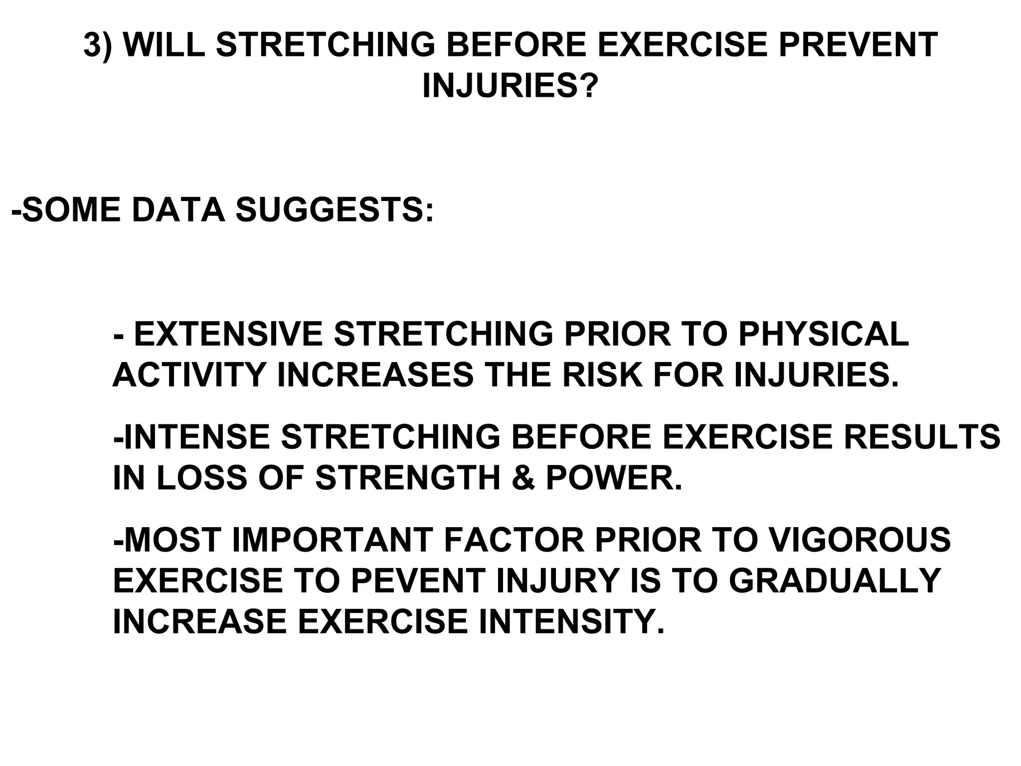 3) WILL STRETCHING BEFORE EXERCISE PREVENT
                    INJURIES?


-SOME DATA SUGGESTS:


    - EXTENSIVE STRETCHING PRIOR TO PHYSICAL
    ACTIVITY INCREASES THE RISK FOR INJURIES.
    -INTENSE STRETCHING BEFORE EXERCISE RESULTS
    IN LOSS OF STRENGTH & POWER.
    -MOST IMPORTANT FACTOR PRIOR TO VIGOROUS
    EXERCISE TO PEVENT INJURY IS TO GRADUALLY
    INCREASE EXERCISE INTENSITY.
 