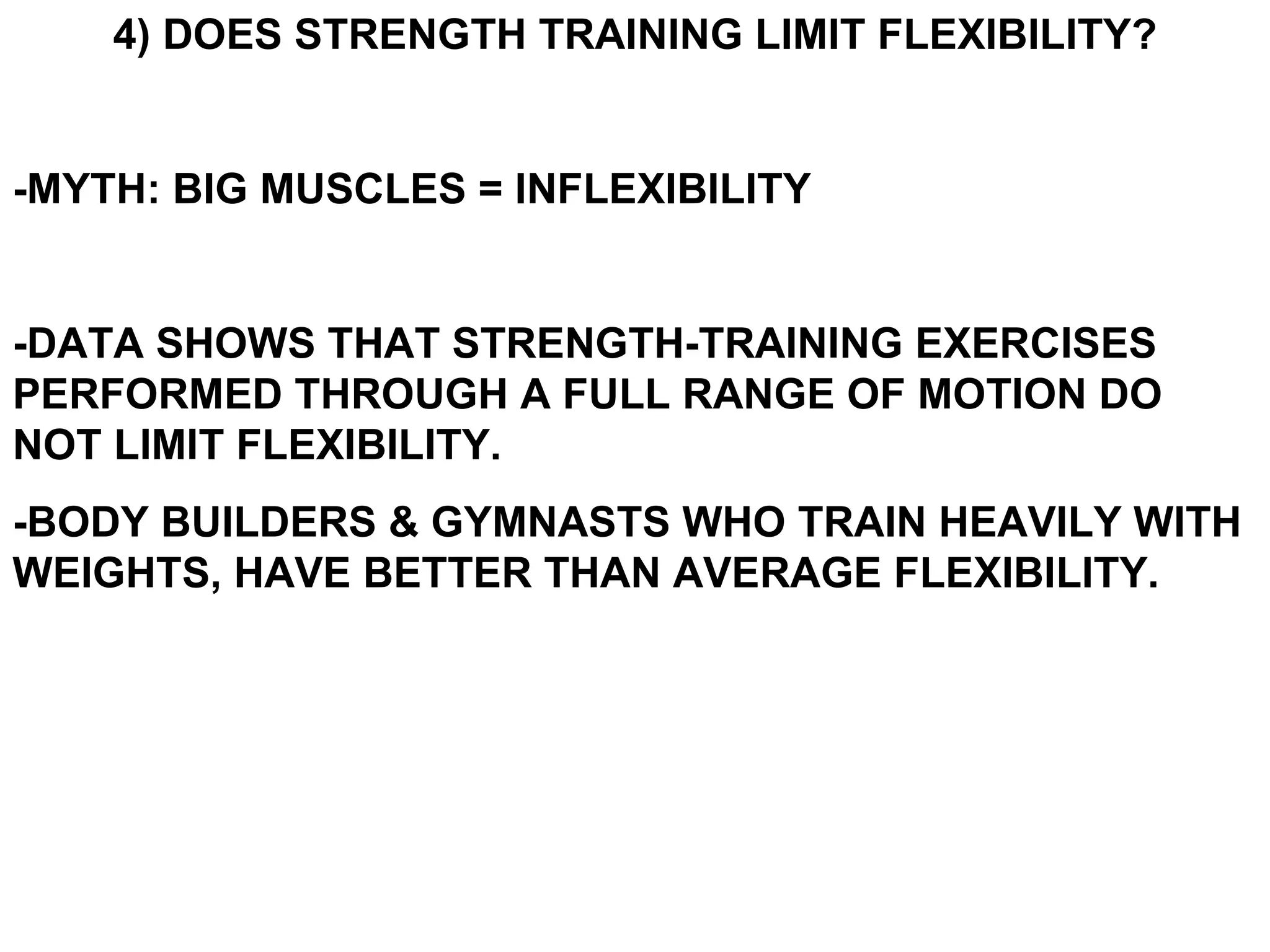 4) DOES STRENGTH TRAINING LIMIT FLEXIBILITY?


-MYTH: BIG MUSCLES = INFLEXIBILITY


-DATA SHOWS THAT STRENGTH-TRAINING EXERCISES
PERFORMED THROUGH A FULL RANGE OF MOTION DO
NOT LIMIT FLEXIBILITY.
-BODY BUILDERS & GYMNASTS WHO TRAIN HEAVILY WITH
WEIGHTS, HAVE BETTER THAN AVERAGE FLEXIBILITY.
 