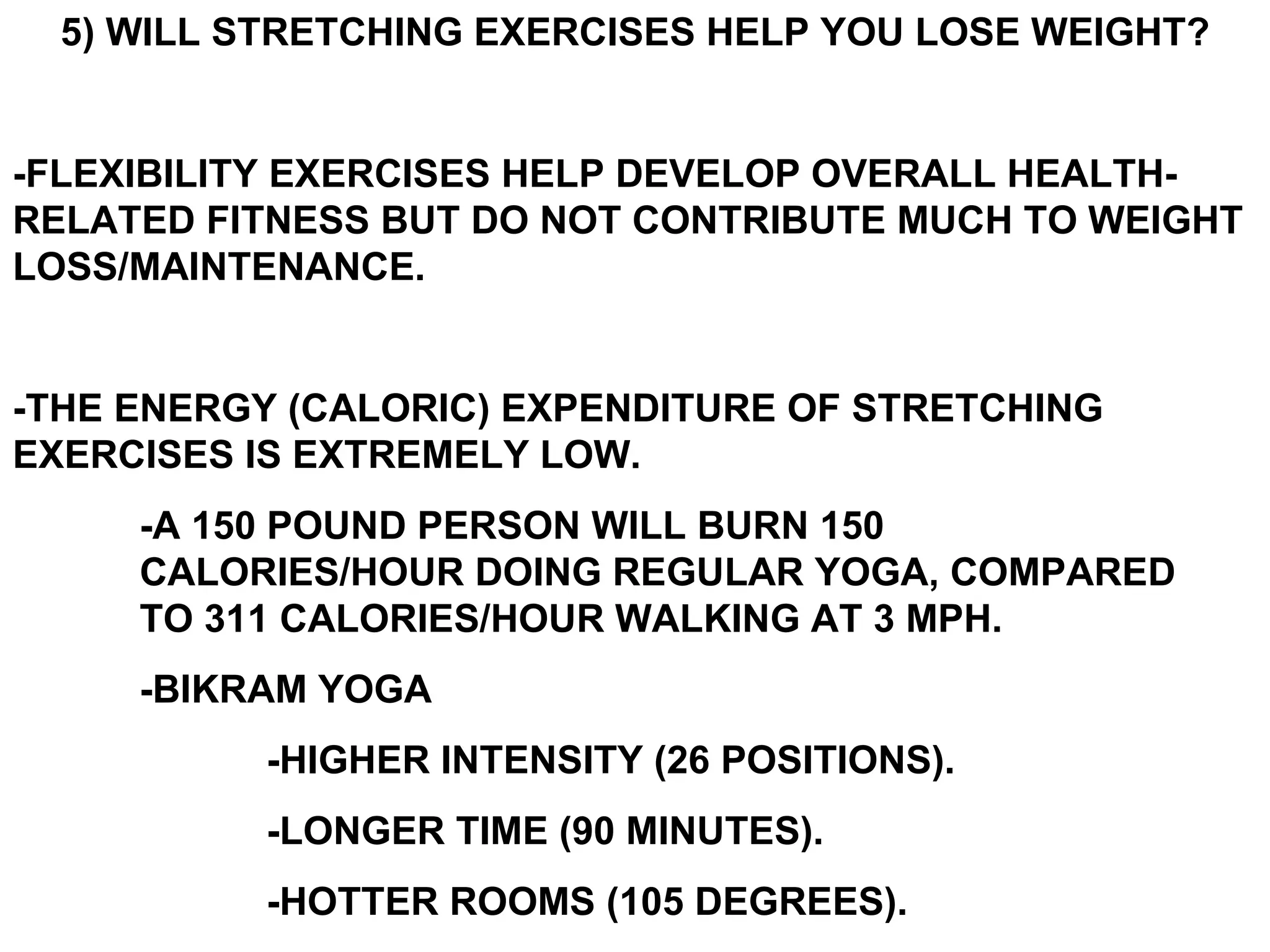 5) WILL STRETCHING EXERCISES HELP YOU LOSE WEIGHT?


-FLEXIBILITY EXERCISES HELP DEVELOP OVERALL HEALTH-
RELATED FITNESS BUT DO NOT CONTRIBUTE MUCH TO WEIGHT
LOSS/MAINTENANCE.


-THE ENERGY (CALORIC) EXPENDITURE OF STRETCHING
EXERCISES IS EXTREMELY LOW.
     -A 150 POUND PERSON WILL BURN 150
     CALORIES/HOUR DOING REGULAR YOGA, COMPARED
     TO 311 CALORIES/HOUR WALKING AT 3 MPH.
     -BIKRAM YOGA
          -HIGHER INTENSITY (26 POSITIONS).
          -LONGER TIME (90 MINUTES).
          -HOTTER ROOMS (105 DEGREES).
 